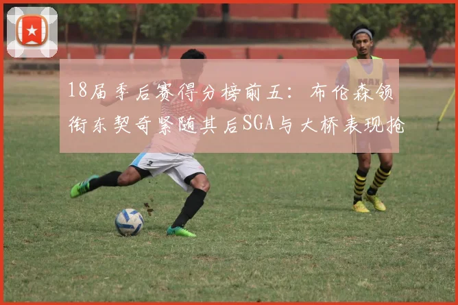 18届季后赛得分榜前五：布伦森领衔东契奇紧随其后SGA与大桥表现抢眼