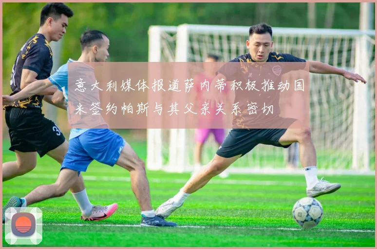 意大利媒体报道萨内蒂积极推动国米签约帕斯与其父亲关系密切
