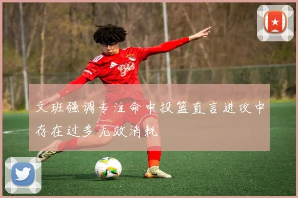 文班强调专注命中投篮直言进攻中存在过多无效消耗