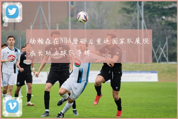 杨瀚森在NBA磨砺后重返国家队展现成长助力球队争辉