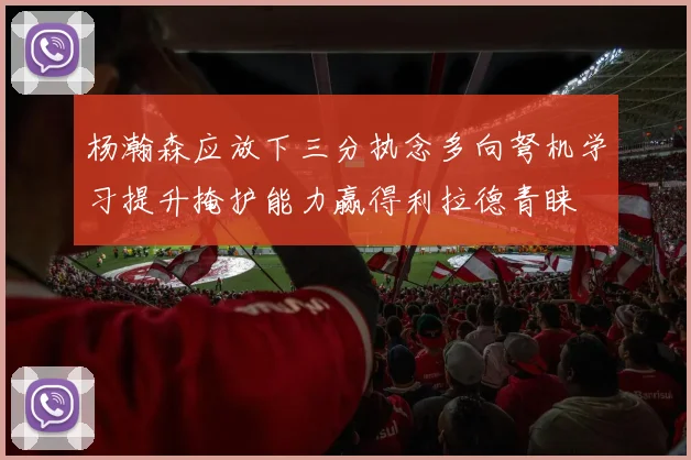 杨瀚森应放下三分执念多向弩机学习提升掩护能力赢得利拉德青睐