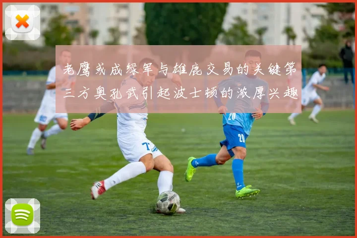 老鹰或成绿军与雄鹿交易的关键第三方奥孔武引起波士顿的浓厚兴趣